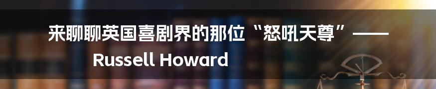 来聊聊英国喜剧界的那位“怒吼天尊”—— Russell Howard