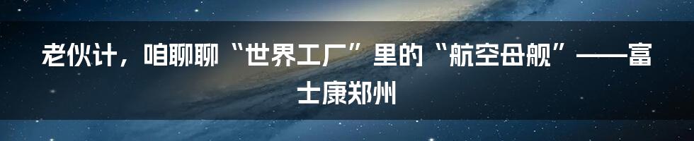 老伙计,咱聊聊“世界工厂”里的“航空母舰”——富士康郑州