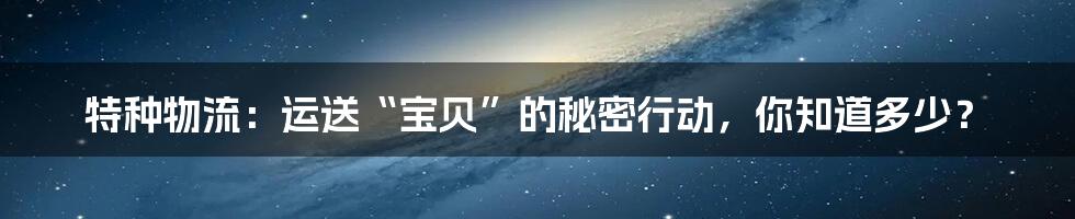 特种物流：运送“宝贝”的秘密行动，你知道多少？
