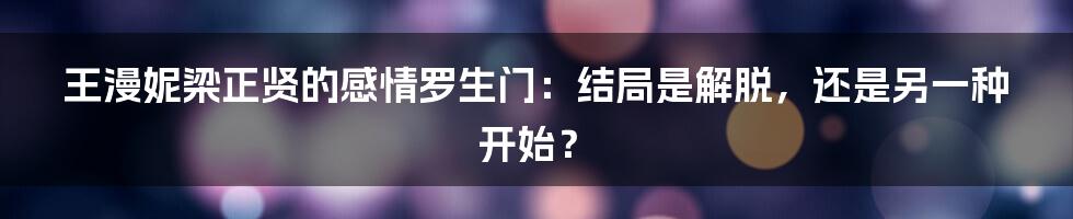 王漫妮梁正贤的感情罗生门:结局是解脱,还是另一种开始?