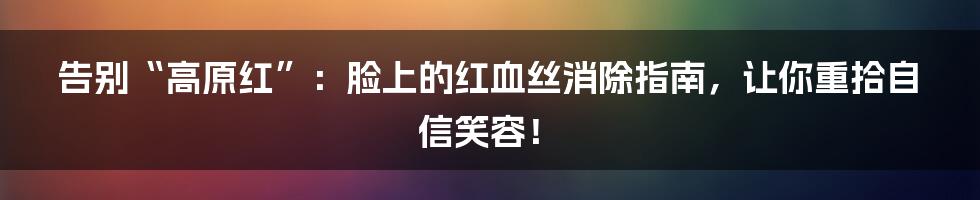 告别“高原红”:脸上的红血丝消除指南,让你重拾自信笑容!