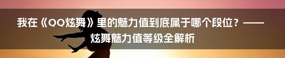 我在《QQ炫舞》里的魅力值到底属于哪个段位？—— 炫舞魅力值等级全解析