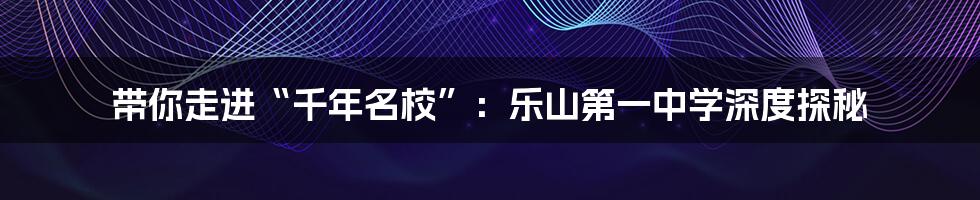 带你走进“千年名校”:乐山第一中学深度探秘