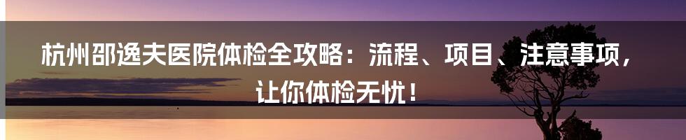 杭州邵逸夫医院体检全攻略:流程、项目、注意事项,让你体检无忧!