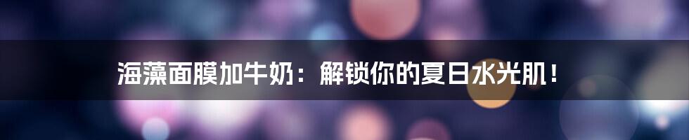 海藻面膜加牛奶:解锁你的夏日水光肌!