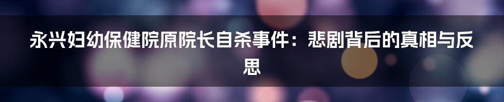 永兴妇幼保健院原院长自杀事件:悲剧背后的真相与反思