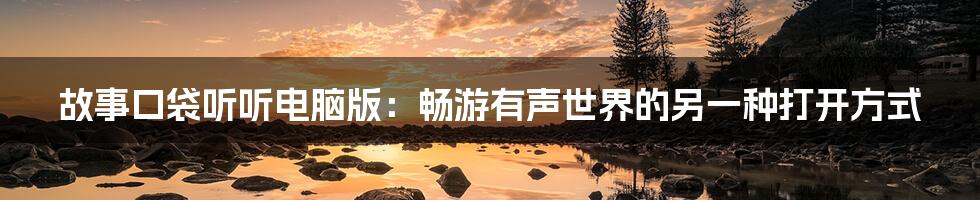 故事口袋听听电脑版:畅游有声世界的另一种打开方式