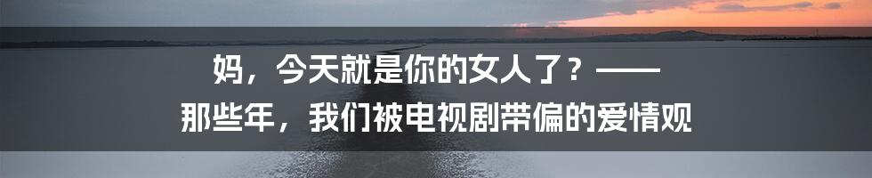妈,今天就是你的女人了?—— 那些年,我们被电视剧带偏的爱情观