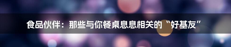 食品伙伴:那些与你餐桌息息相关的“好基友”