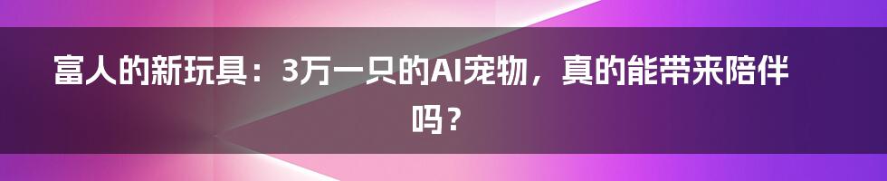 富人的新玩具:3万一只的AI宠物,真的能带来陪伴吗?
