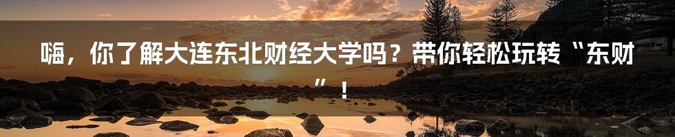 嗨,你了解大连东北财经大学吗?带你轻松玩转“东财”!