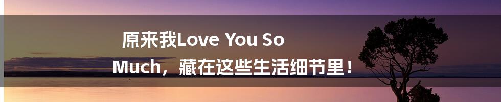 原来我Love You So Much,藏在这些生活细节里!