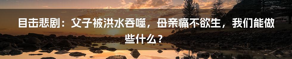 目击悲剧:父子被洪水吞噬,母亲痛不欲生,我们能做些什么?