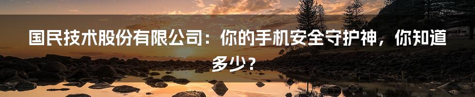 国民技术股份有限公司:你的手机安全守护神,你知道多少?