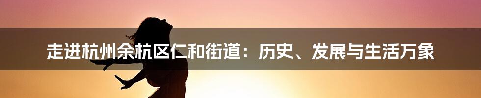 走进杭州余杭区仁和街道:历史、发展与生活万象