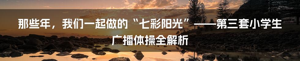 那些年,我们一起做的“七彩阳光”——第三套小学生广播体操全解析