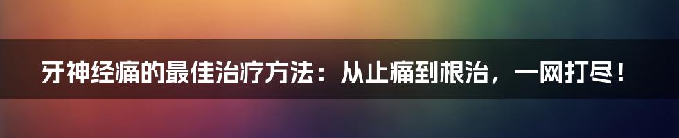 牙神经痛的最佳治疗方法：从止痛到根治，一网打尽！