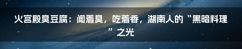 火宫殿臭豆腐:闻着臭,吃着香,湖南人的“黑暗料理”之光