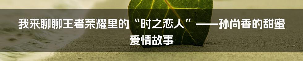 我来聊聊王者荣耀里的“时之恋人”——孙尚香的甜蜜爱情故事