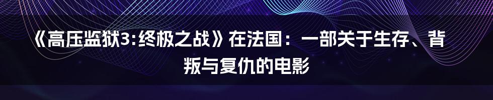 《高压监狱3:终极之战》在法国:一部关于生存、背叛与复仇的电影