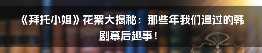 《拜托小姐》花絮大揭秘:那些年我们追过的韩剧幕后趣事!