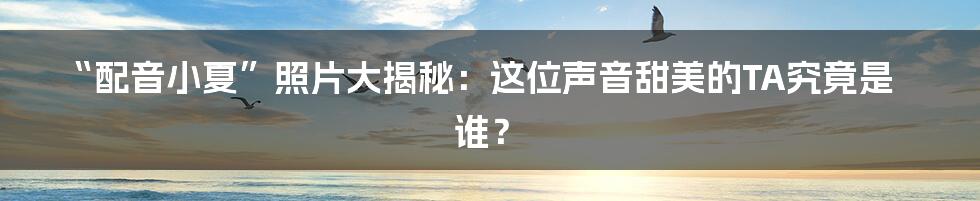 “配音小夏”照片大揭秘：这位声音甜美的TA究竟是谁？