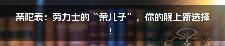 帝陀表：劳力士的“亲儿子”，你的腕上新选择！