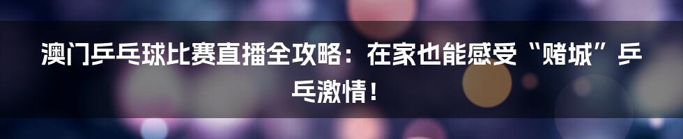 澳门乒乓球比赛直播全攻略:在家也能感受“赌城”乒乓激情!