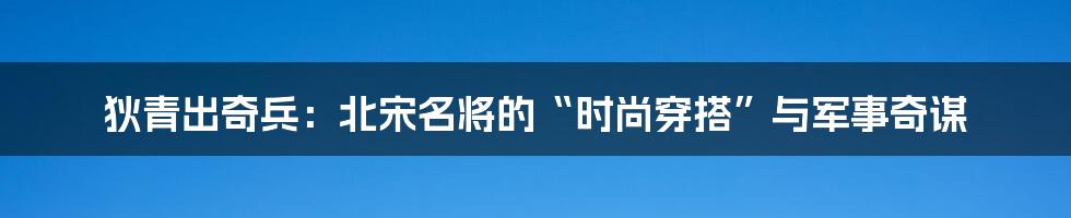 狄青出奇兵:北宋名将的“时尚穿搭”与军事奇谋