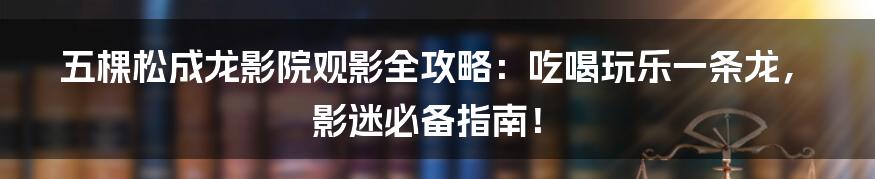 五棵松成龙影院观影全攻略：吃喝玩乐一条龙，影迷必备指南！
