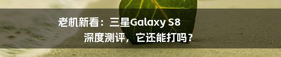 老机新看:三星Galaxy S8 深度测评,它还能打吗?