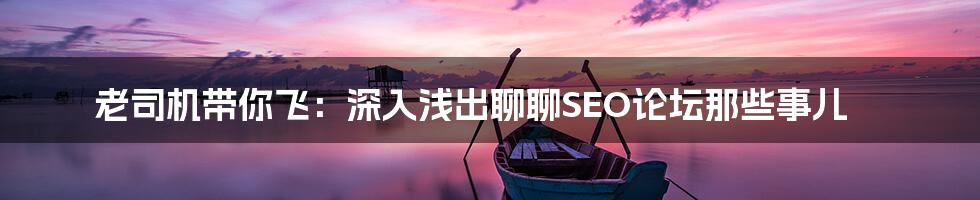 老司机带你飞:深入浅出聊聊SEO论坛那些事儿