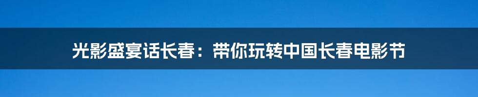 光影盛宴话长春:带你玩转中国长春电影节