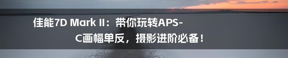 佳能7D Mark II:带你玩转APS-C画幅单反,摄影进阶必备!