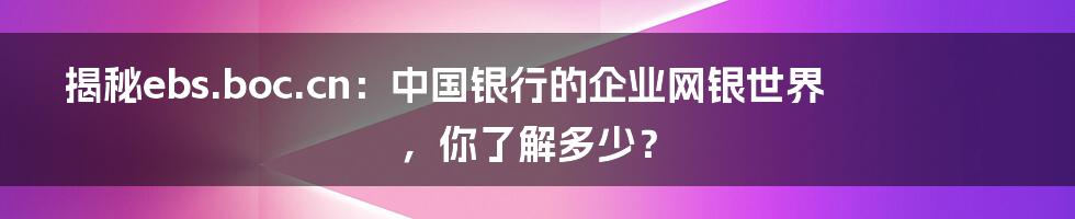 揭秘ebs.boc.cn:中国银行的企业网银世界,你了解多少?