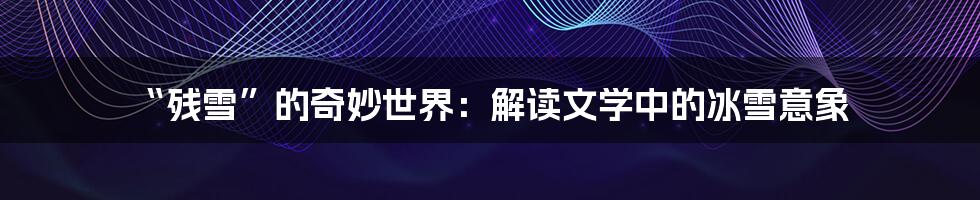 “残雪”的奇妙世界:解读文学中的冰雪意象