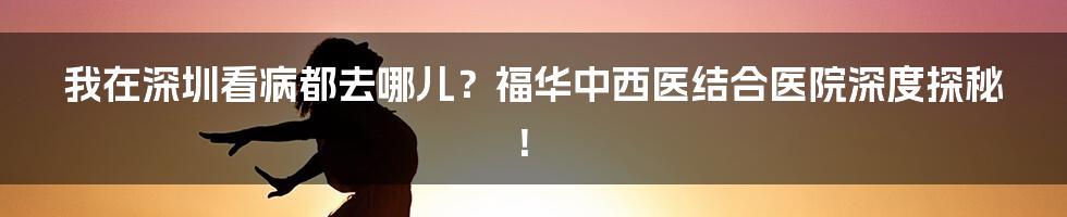 我在深圳看病都去哪儿?福华中西医结合医院深度探秘!