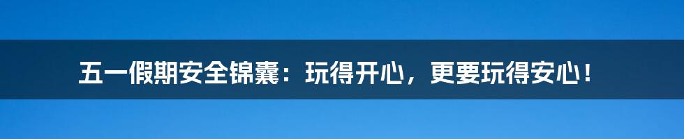 五一假期安全锦囊：玩得开心，更要玩得安心！