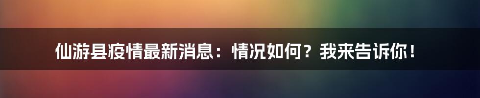 仙游县疫情最新消息：情况如何？我来告诉你！