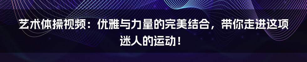 艺术体操视频：优雅与力量的完美结合，带你走进这项迷人的运动！