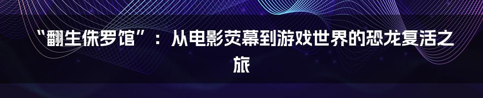 “翻生侏罗馆”:从电影荧幕到游戏世界的恐龙复活之旅