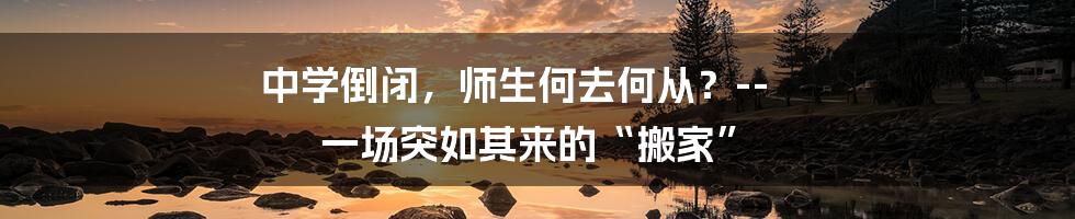 中学倒闭,师生何去何从?-- 一场突如其来的“搬家”