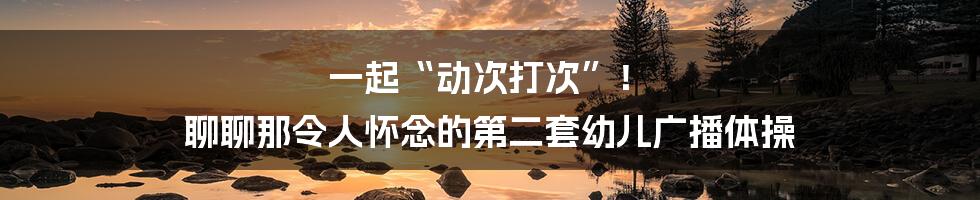 一起“动次打次”！ 聊聊那令人怀念的第二套幼儿广播体操