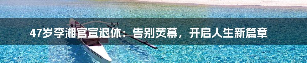 47岁李湘官宣退休:告别荧幕,开启人生新篇章