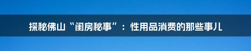 探秘佛山“闺房秘事”:性用品消费的那些事儿