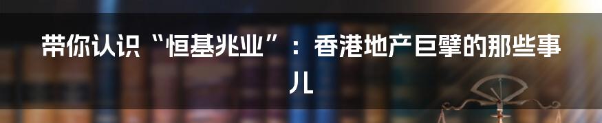带你认识“恒基兆业”:香港地产巨擘的那些事儿