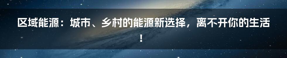 区域能源：城市、乡村的能源新选择，离不开你的生活！