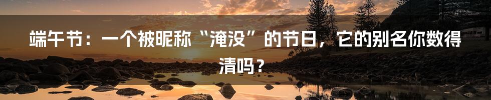 端午节:一个被昵称“淹没”的节日,它的别名你数得清吗?
