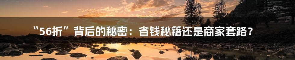“56折”背后的秘密：省钱秘籍还是商家套路？