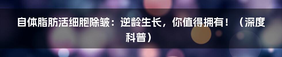 自体脂肪活细胞除皱:逆龄生长,你值得拥有!(深度科普)